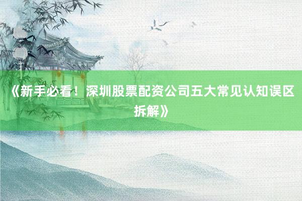 《新手必看！深圳股票配资公司五大常见认知误区拆解》