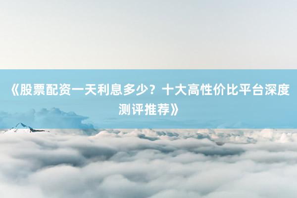 《股票配资一天利息多少？十大高性价比平台深度测评推荐》
