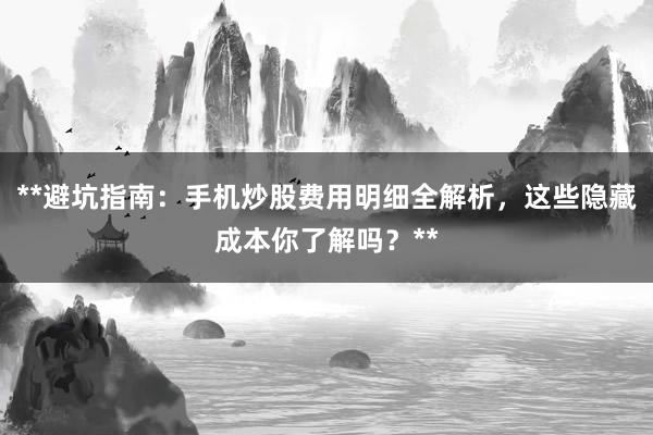 **避坑指南：手机炒股费用明细全解析，这些隐藏成本你了解吗？**