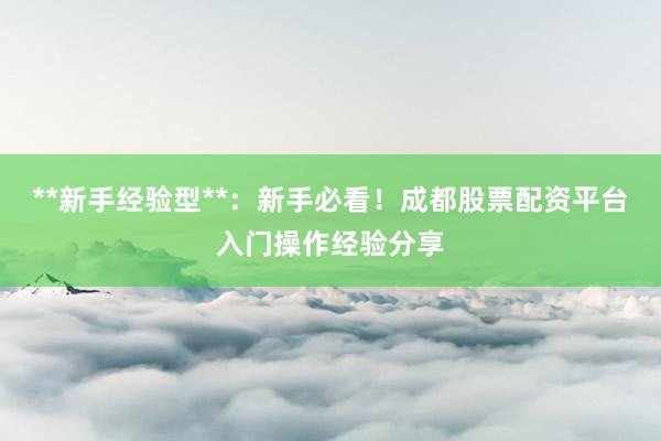 **新手经验型**：新手必看！成都股票配资平台入门操作经验分享