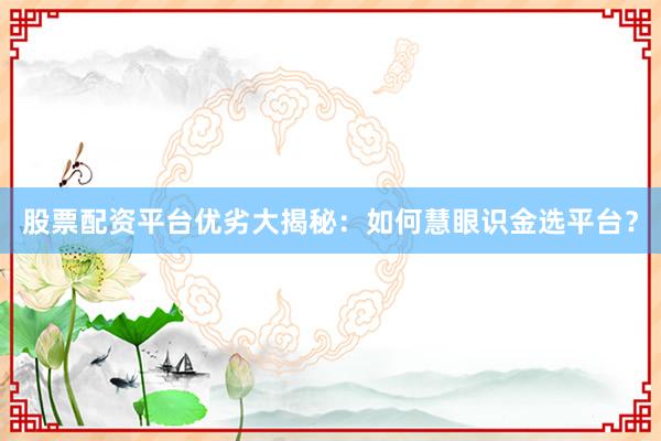 股票配资平台优劣大揭秘:如何慧眼识金选平台?