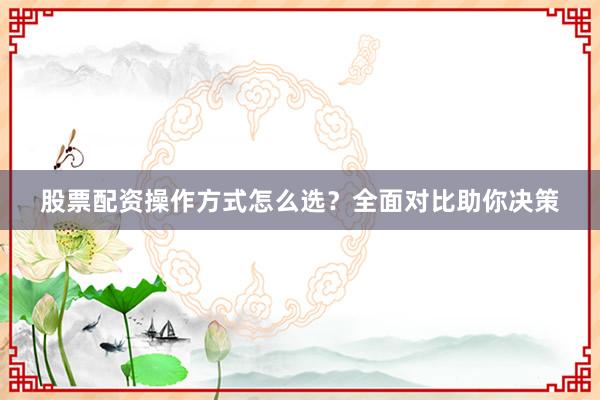 股票配资操作方式怎么选？全面对比助你决策