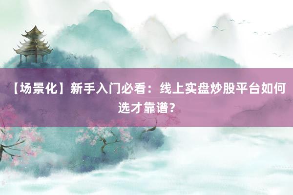 【场景化】新手入门必看：线上实盘炒股平台如何选才靠谱？