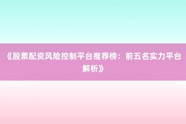 《股票配资风险控制平台推荐榜：前五名实力平台解析》