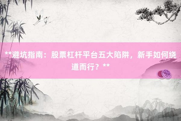 **避坑指南：股票杠杆平台五大陷阱，新手如何绕道而行？**