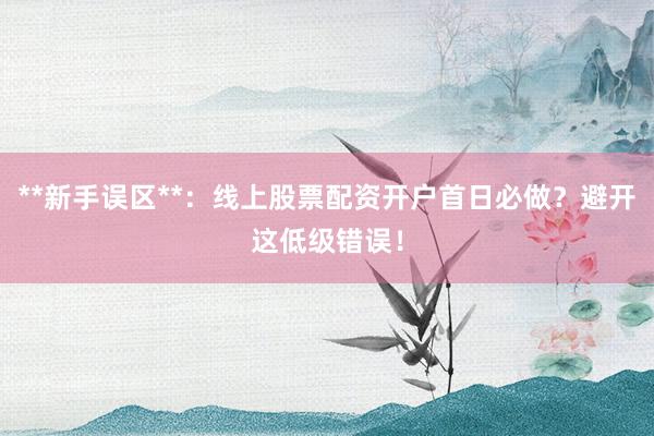 **新手误区**：线上股票配资开户首日必做？避开这低级错误！