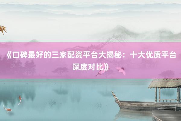 《口碑最好的三家配资平台大揭秘：十大优质平台深度对比》