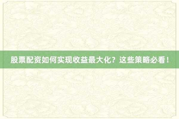 股票配资如何实现收益最大化？这些策略必看！