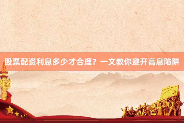 股票配资利息多少才合理?一文教你避开高息陷阱