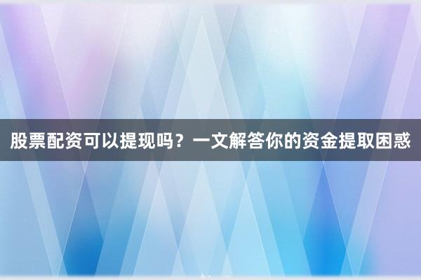 股票配资可以提现吗？一文解答你的资金提取困惑