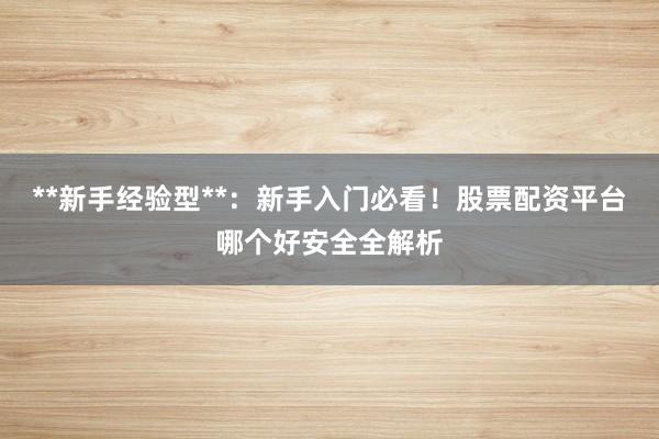 **新手经验型**：新手入门必看！股票配资平台哪个好安全全解析