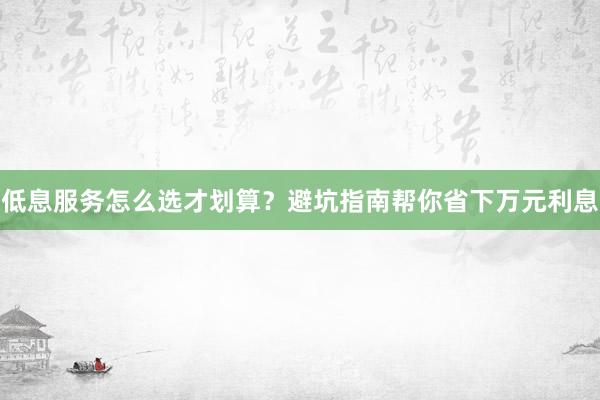 低息服务怎么选才划算？避坑指南帮你省下万元利息