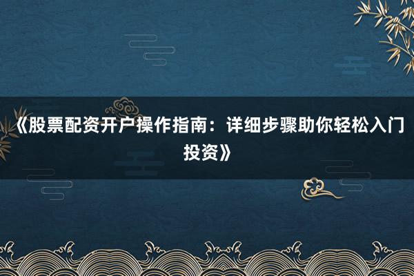 《股票配资开户操作指南：详细步骤助你轻松入门投资》