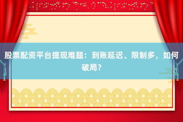 股票配资平台提现难题：到账延迟、限制多，如何破局？