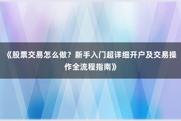 《股票交易怎么做？新手入门超详细开户及交易操作全流程指南》