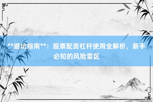 **避坑指南**：股票配资杠杆使用全解析，新手必知的风险雷区