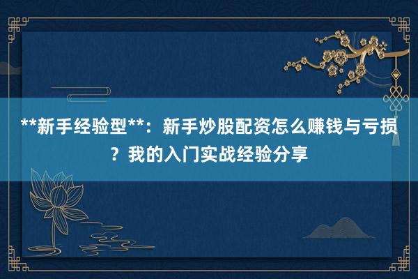 **新手经验型**：新手炒股配资怎么赚钱与亏损？我的入门实战经验分享