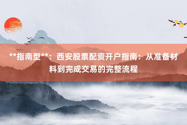 **指南型**：西安股票配资开户指南：从准备材料到完成交易的完整流程