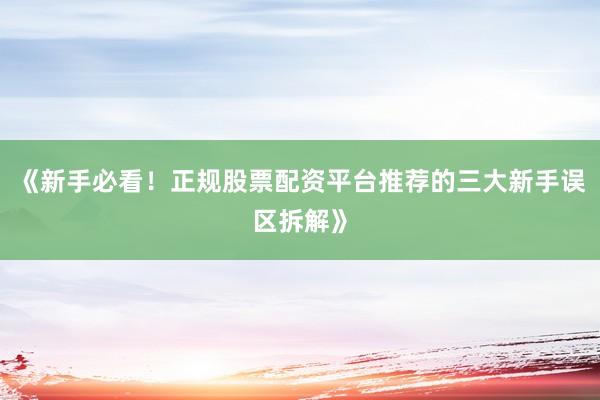 《新手必看！正规股票配资平台推荐的三大新手误区拆解》
