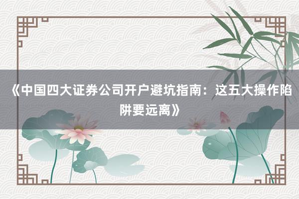 《中国四大证券公司开户避坑指南：这五大操作陷阱要远离》