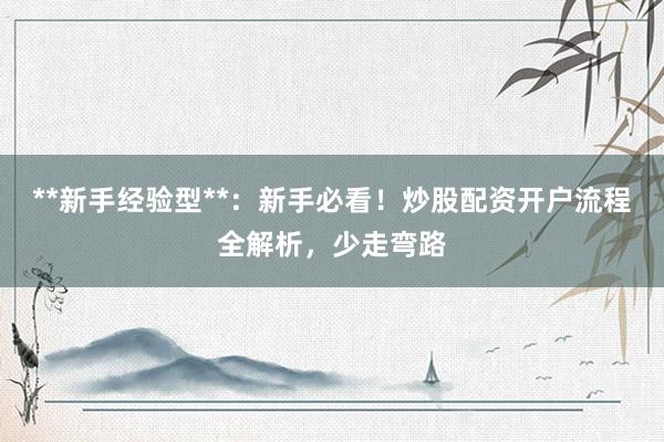 **新手经验型**：新手必看！炒股配资开户流程全解析，少走弯路