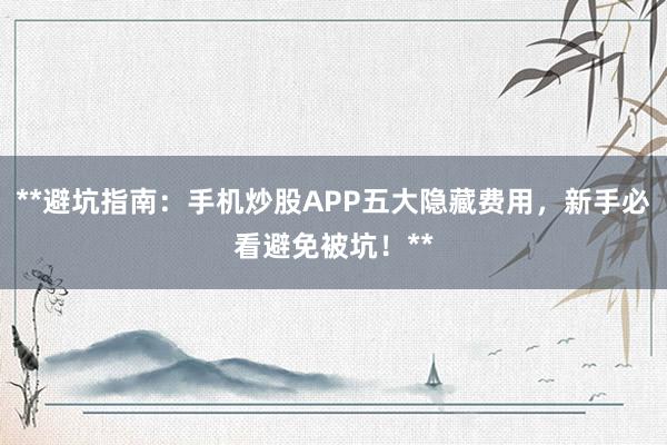 **避坑指南：手机炒股APP五大隐藏费用，新手必看避免被坑！**