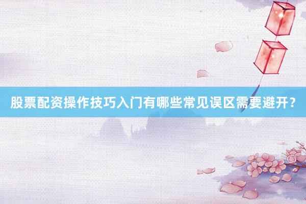 股票配资操作技巧入门有哪些常见误区需要避开？