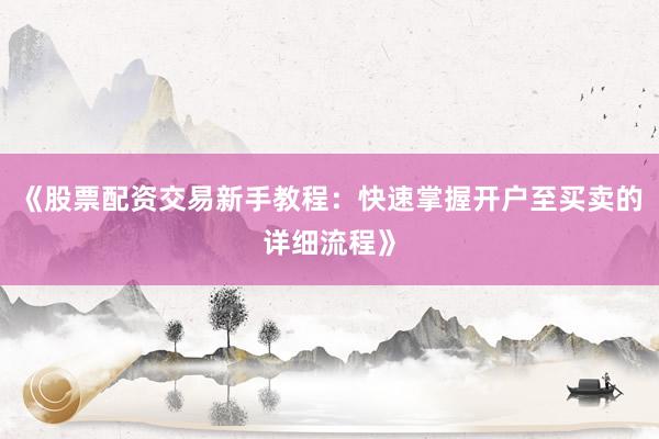 《股票配资交易新手教程：快速掌握开户至买卖的详细流程》