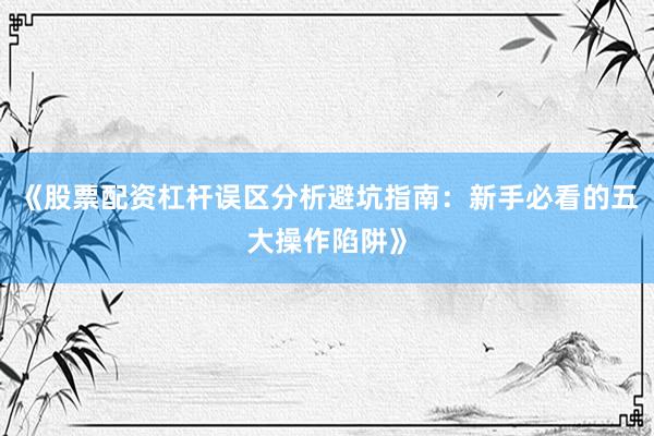 《股票配资杠杆误区分析避坑指南：新手必看的五大操作陷阱》