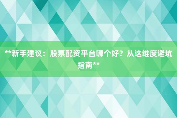 **新手建议:股票配资平台哪个好?从这维度避坑指南**