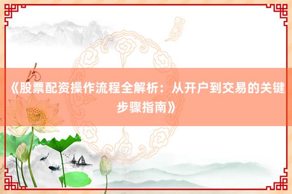 《股票配资操作流程全解析：从开户到交易的关键步骤指南》
