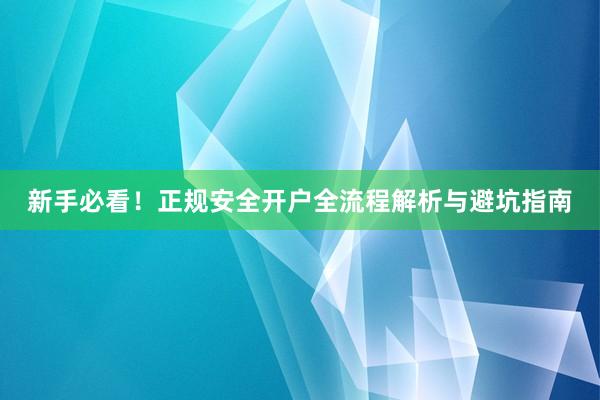 新手必看！正规安全开户全流程解析与避坑指南