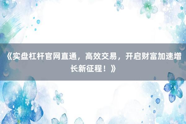《实盘杠杆官网直通，高效交易，开启财富加速增长新征程！》