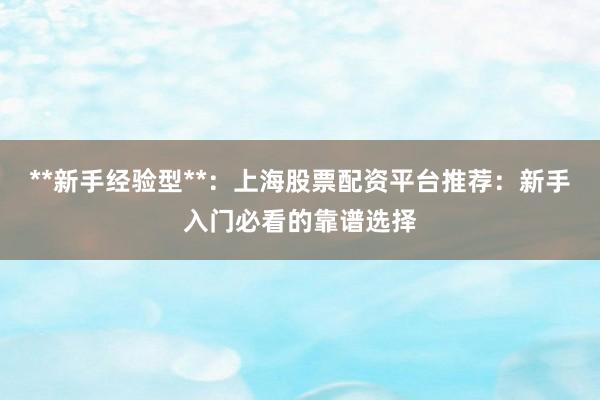 **新手经验型**：上海股票配资平台推荐：新手入门必看的靠谱选择