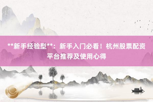 **新手经验型**:新手入门必看!杭州股票配资平台推荐及使用心得