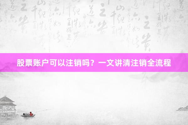 股票账户可以注销吗？一文讲清注销全流程