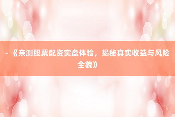 - 《亲测股票配资实盘体验，揭秘真实收益与风险全貌》