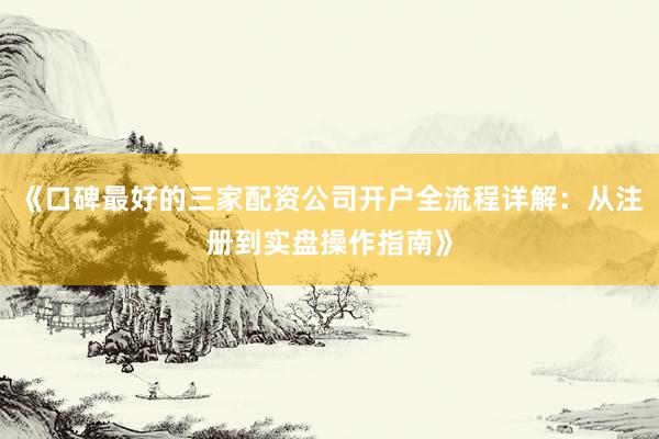 《口碑最好的三家配资公司开户全流程详解：从注册到实盘操作指南》
