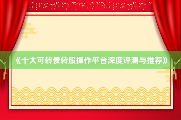 《十大可转债转股操作平台深度评测与推荐》