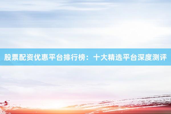 股票配资优惠平台排行榜：十大精选平台深度测评