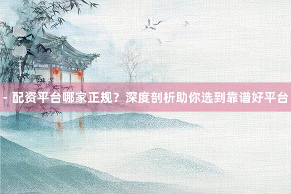 - 配资平台哪家正规？深度剖析助你选到靠谱好平台