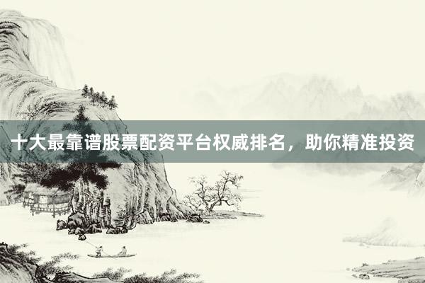十大最靠谱股票配资平台权威排名，助你精准投资