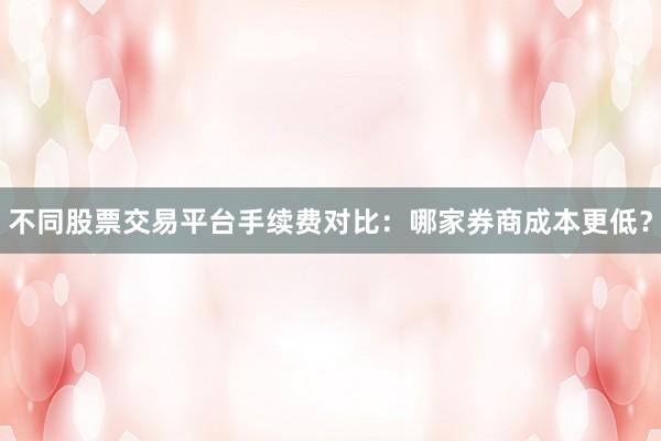 不同股票交易平台手续费对比：哪家券商成本更低？