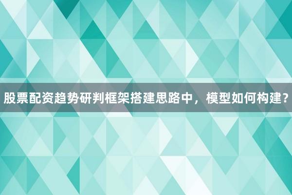 股票配资趋势研判框架搭建思路中，模型如何构建？