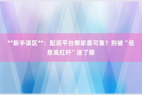 **新手误区**：配资平台哪家最可靠？别被“低息高杠杆”迷了眼