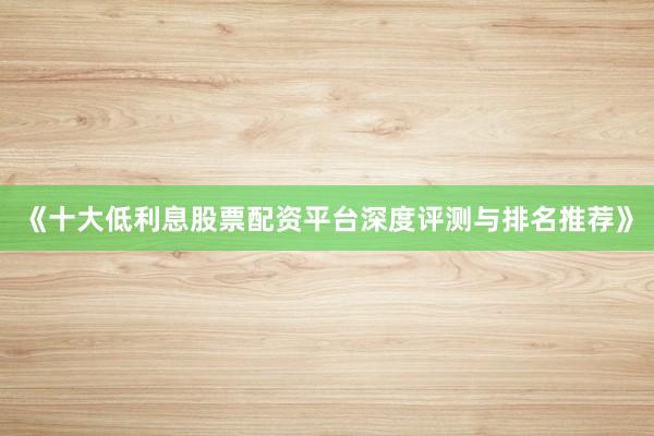 《十大低利息股票配资平台深度评测与排名推荐》