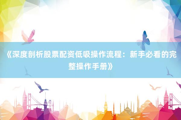 《深度剖析股票配资低吸操作流程：新手必看的完整操作手册》
