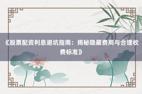 《股票配资利息避坑指南：揭秘隐藏费用与合理收费标准》