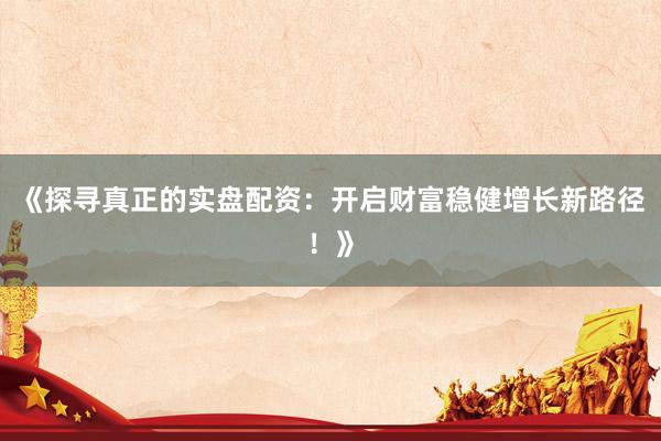 《探寻真正的实盘配资：开启财富稳健增长新路径！》