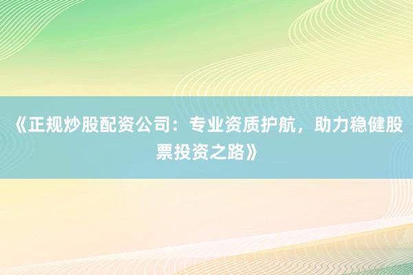 《正规炒股配资公司：专业资质护航，助力稳健股票投资之路》